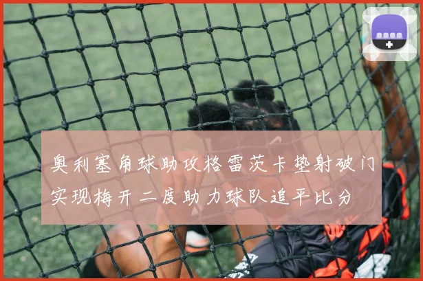 奥利塞角球助攻格雷茨卡垫射破门实现梅开二度助力球队追平比分