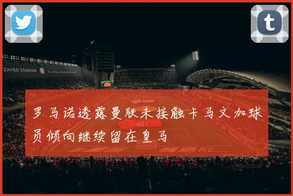 罗马诺透露曼联未接触卡马文加球员倾向继续留在皇马
