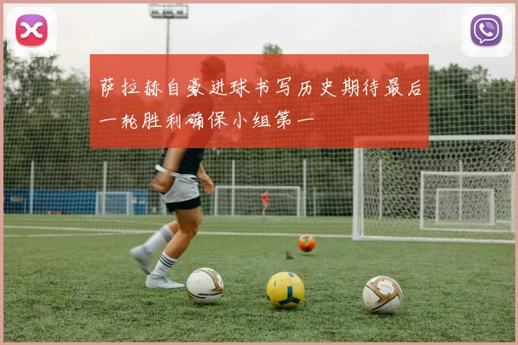 萨拉赫自豪进球书写历史期待最后一轮胜利确保小组第一