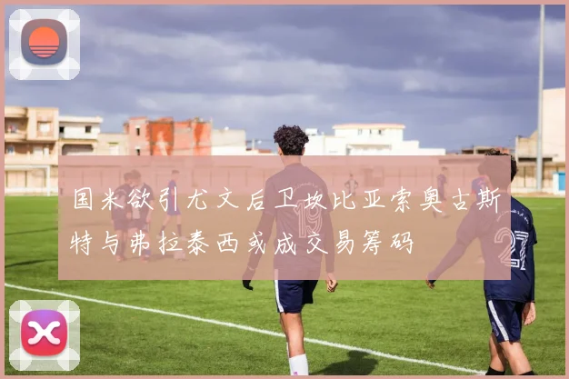 国米欲引尤文后卫坎比亚索奥古斯特与弗拉泰西或成交易筹码