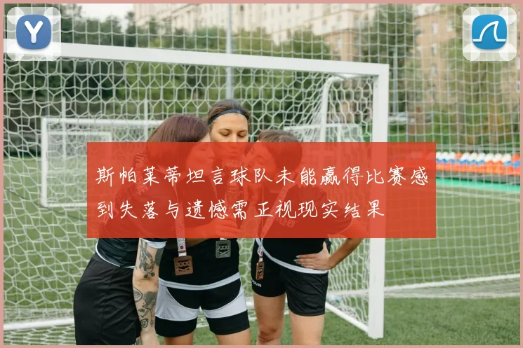 斯帕莱蒂坦言球队未能赢得比赛感到失落与遗憾需正视现实结果