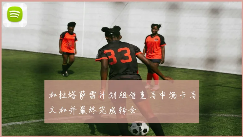 加拉塔萨雷计划租借皇马中场卡马文加并最终完成转会