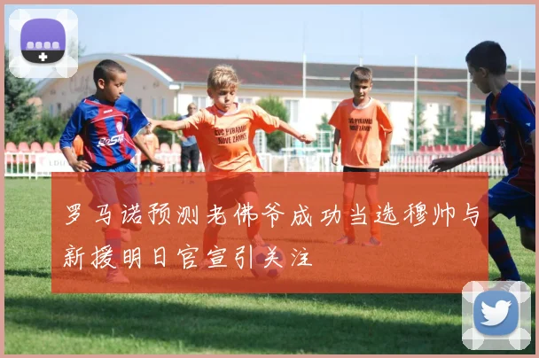 罗马诺预测老佛爷成功当选穆帅与新援明日官宣引关注