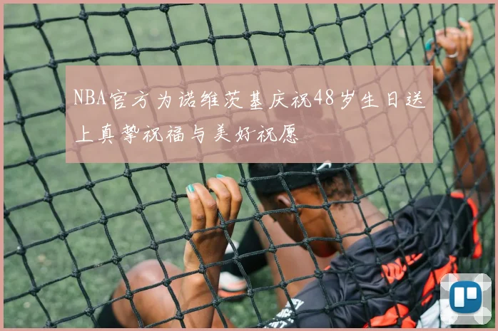 NBA官方为诺维茨基庆祝48岁生日送上真挚祝福与美好祝愿