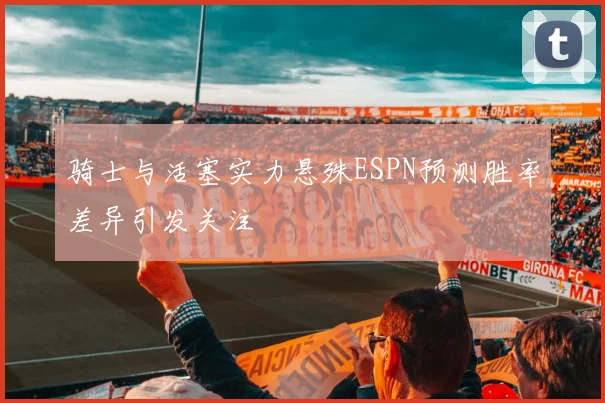 骑士与活塞实力悬殊ESPN预测胜率差异引发关注