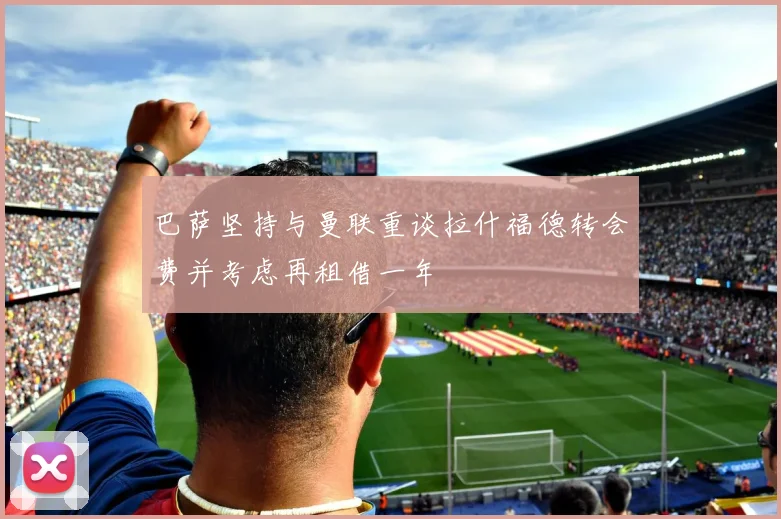巴萨坚持与曼联重谈拉什福德转会费并考虑再租借一年