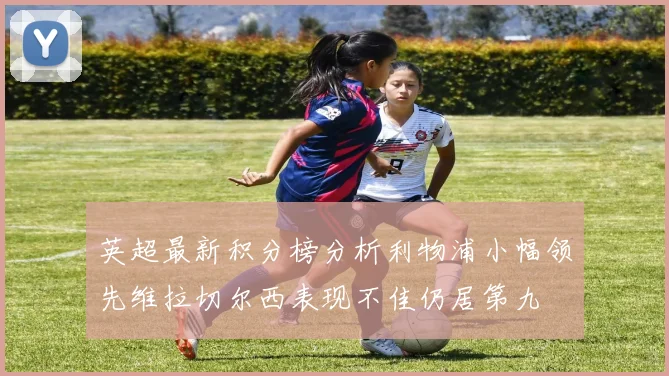 英超最新积分榜分析利物浦小幅领先维拉切尔西表现不佳仍居第九