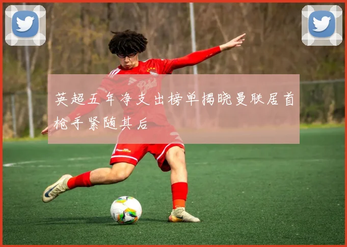 英超五年净支出榜单揭晓曼联居首枪手紧随其后