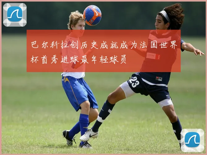 巴尔科拉创历史成就成为法国世界杯首秀进球最年轻球员