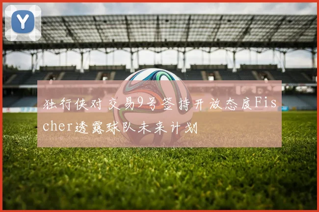 独行侠对交易9号签持开放态度Fischer透露球队未来计划