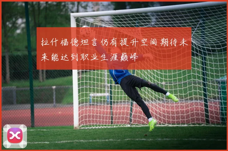 拉什福德坦言仍有提升空间期待未来能达到职业生涯巅峰