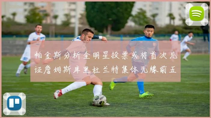 帕金斯分析全明星投票或将首次见证詹姆斯库里杜兰特集体无缘前五