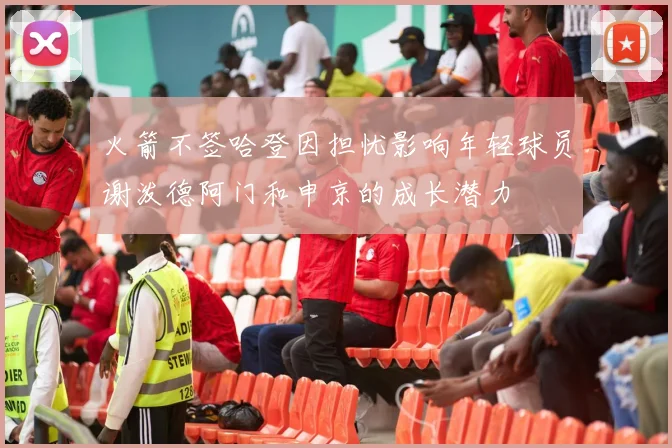 火箭不签哈登因担忧影响年轻球员谢泼德阿门和申京的成长潜力