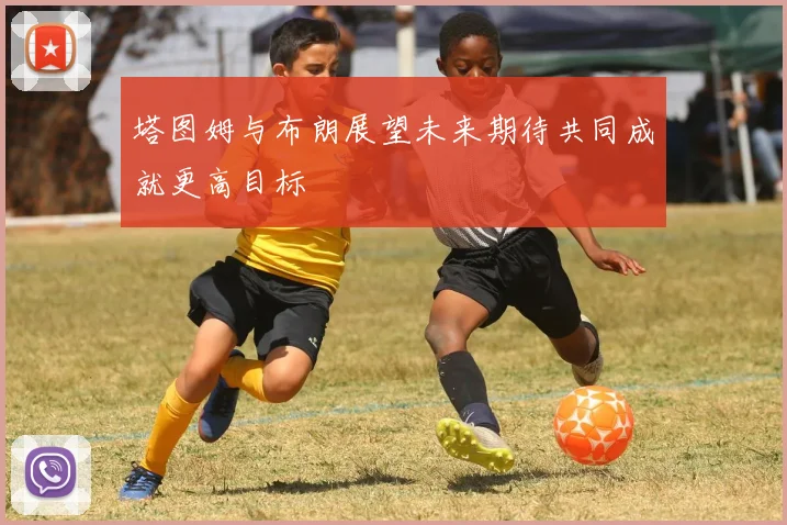 塔图姆与布朗展望未来期待共同成就更高目标